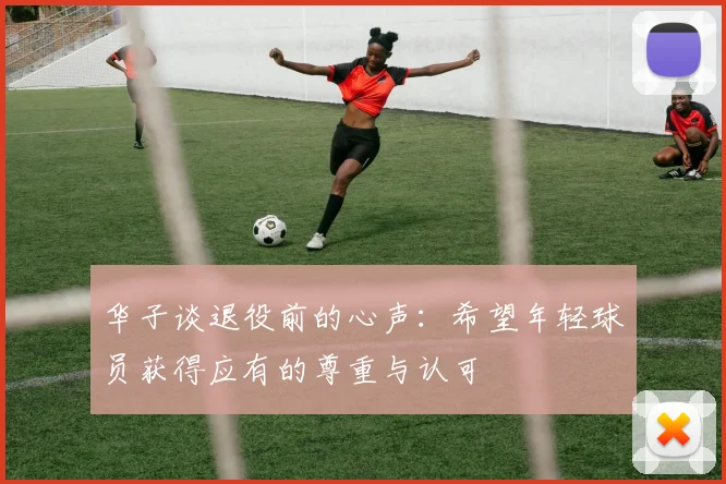 华子谈退役前的心声：希望年轻球员获得应有的尊重与认可