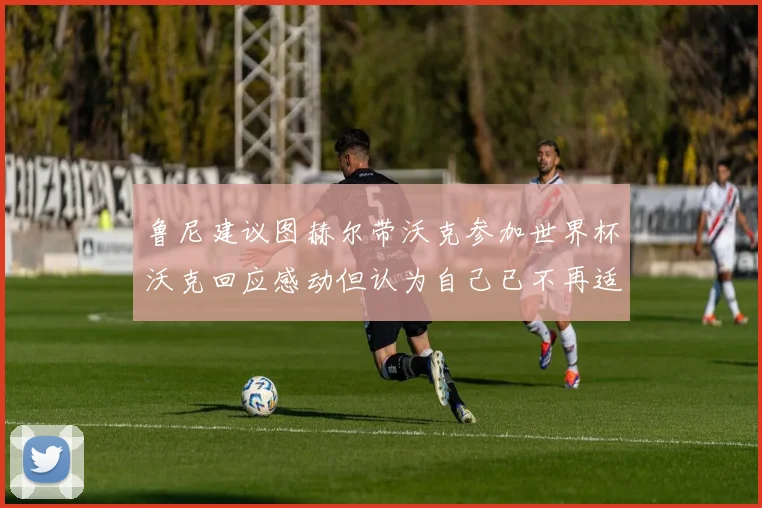 鲁尼建议图赫尔带沃克参加世界杯沃克回应感动但认为自己已不再适合