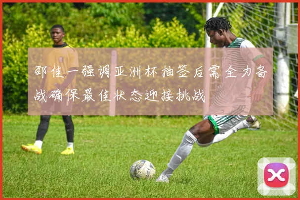 邵佳一强调亚洲杯抽签后需全力备战确保最佳状态迎接挑战