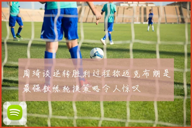 周琦谈逆转胜利过程称迈克布朗是最强教练轮换策略令人惊叹