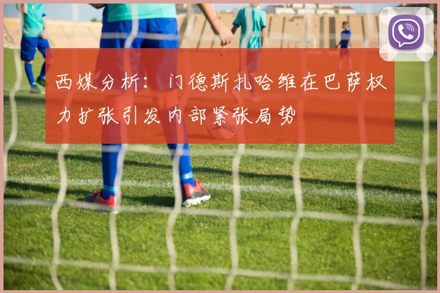 西媒分析：门德斯扎哈维在巴萨权力扩张引发内部紧张局势