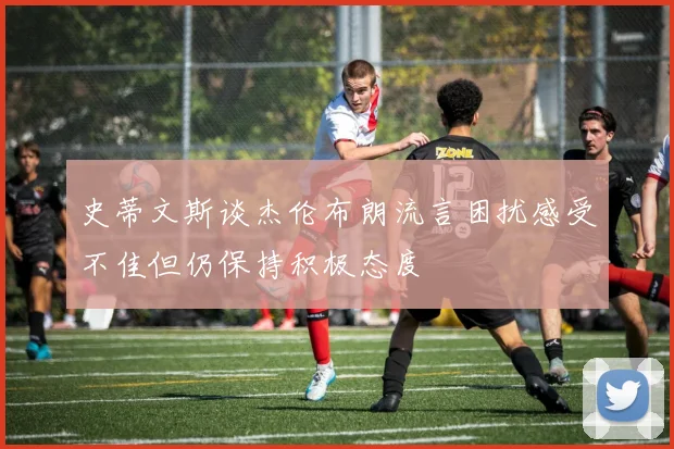 史蒂文斯谈杰伦布朗流言困扰感受不佳但仍保持积极态度