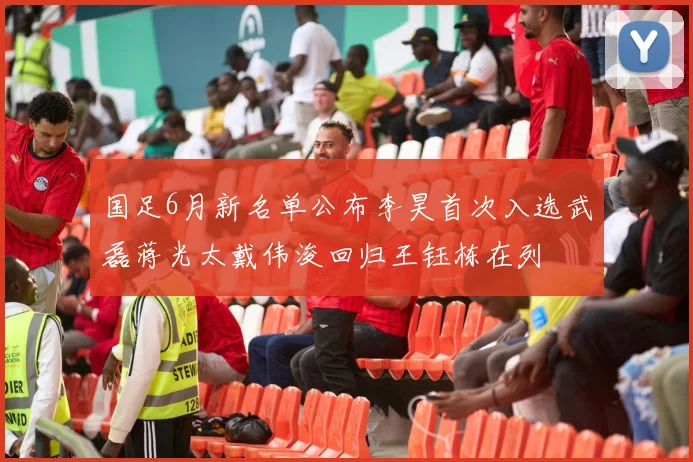 国足6月新名单公布李昊首次入选武磊蒋光太戴伟浚回归王钰栋在列