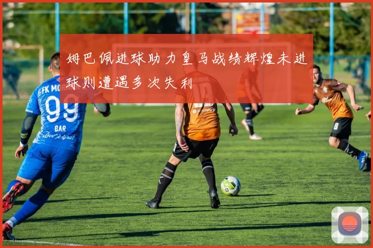 姆巴佩进球助力皇马战绩辉煌未进球则遭遇多次失利
