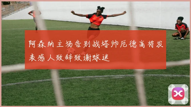 阿森纳主场告别战塔帅厄德高将发表感人致辞致谢球迷