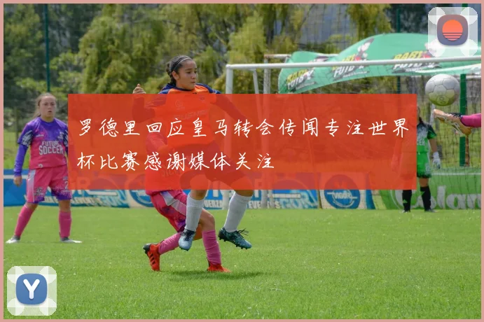 罗德里回应皇马转会传闻专注世界杯比赛感谢媒体关注