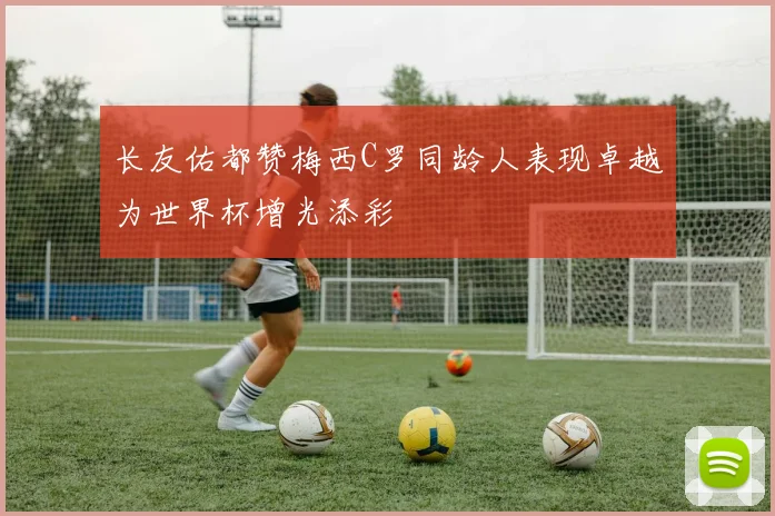 长友佑都赞梅西C罗同龄人表现卓越为世界杯增光添彩
