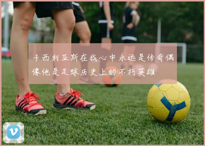 卡西利亚斯在我心中永远是传奇偶像他是足球历史上的不朽英雄