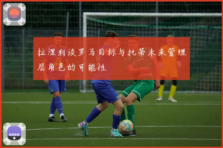拉涅利谈罗马目标与托蒂未来管理层角色的可能性