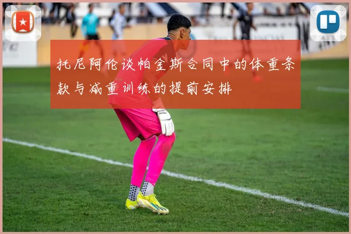 托尼阿伦谈帕金斯合同中的体重条款与减重训练的提前安排