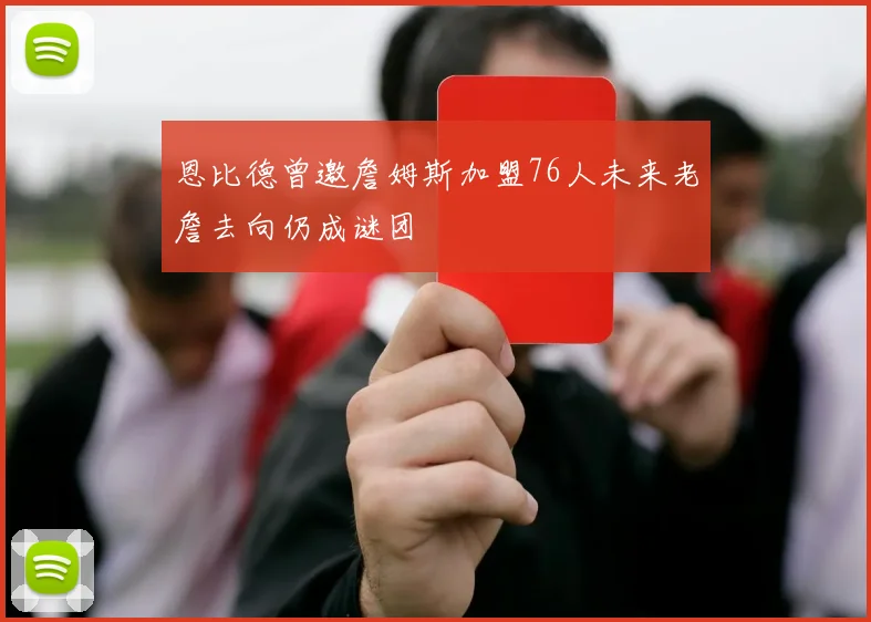 恩比德曾邀詹姆斯加盟76人未来老詹去向仍成谜团