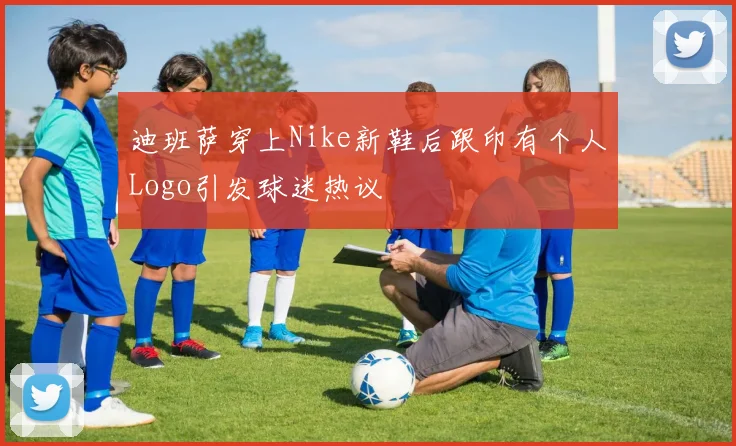 迪班萨穿上Nike新鞋后跟印有个人Logo引发球迷热议