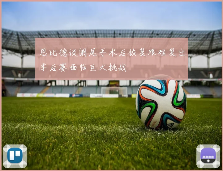 恩比德谈阑尾手术后恢复艰难复出季后赛面临巨大挑战