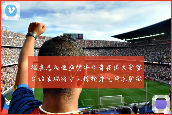 雄鹿总经理盛赞字母哥在热火新赛季的表现将令人惊艳并充满求胜欲