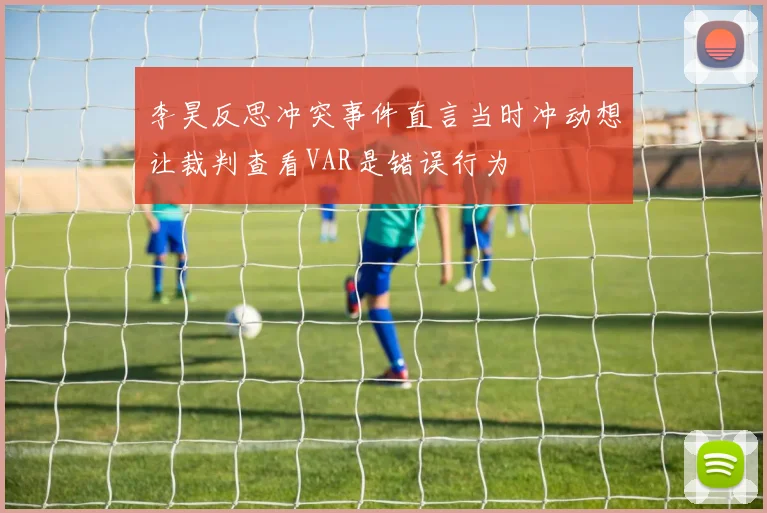 李昊反思冲突事件直言当时冲动想让裁判查看VAR是错误行为
