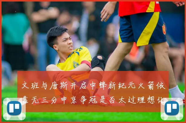文班与唐斯开启中锋新纪元火箭依靠无三分申京争冠是否太过理想化
