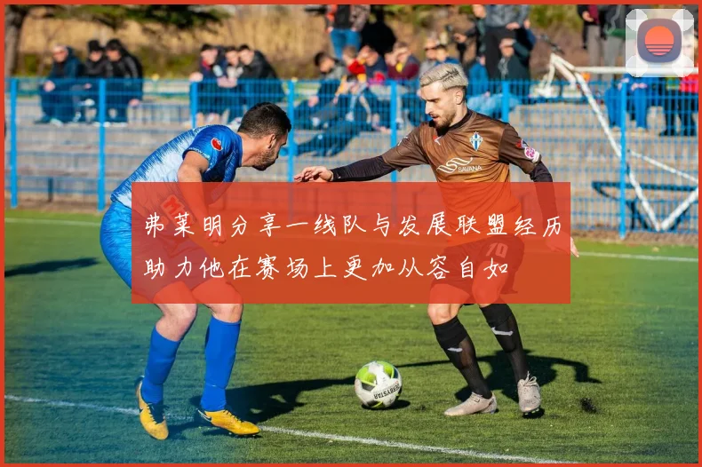 弗莱明分享一线队与发展联盟经历助力他在赛场上更加从容自如