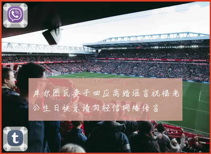 库尔图瓦妻子回应离婚谣言祝福老公生日快乐请勿轻信网络传言