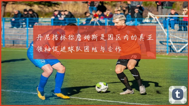 丹尼格林称詹姆斯是园区内的真正领袖促进球队团结与合作