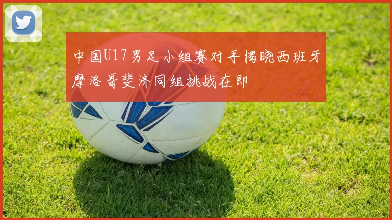 中国U17男足小组赛对手揭晓西班牙摩洛哥斐济同组挑战在即