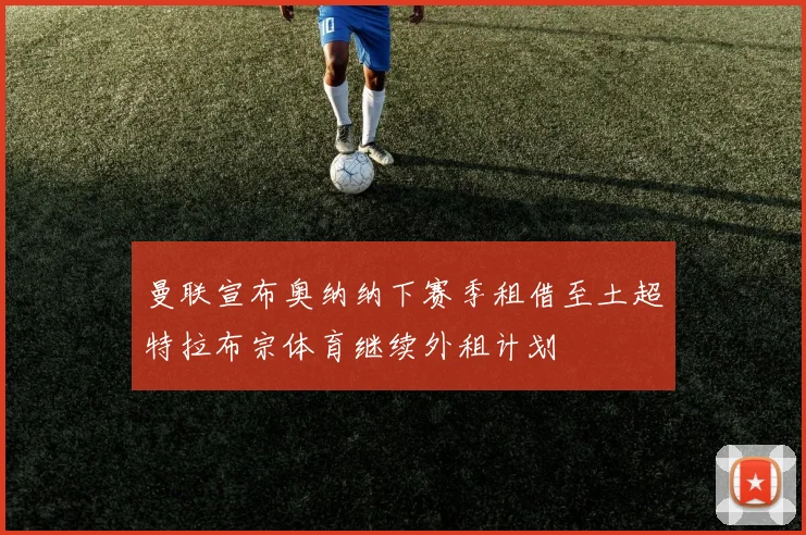曼联宣布奥纳纳下赛季租借至土超特拉布宗体育继续外租计划