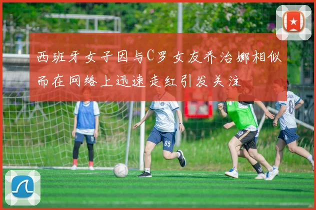 西班牙女子因与C罗女友乔治娜相似而在网络上迅速走红引发关注
