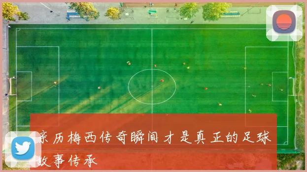 亲历梅西传奇瞬间才是真正的足球故事传承
